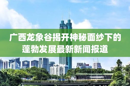 廣西龍象谷揭開神秘面紗下的蓬勃發(fā)展最新新聞報道