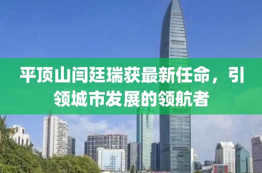 平頂山閆廷瑞獲最新任命，引領(lǐng)城市發(fā)展的領(lǐng)航者