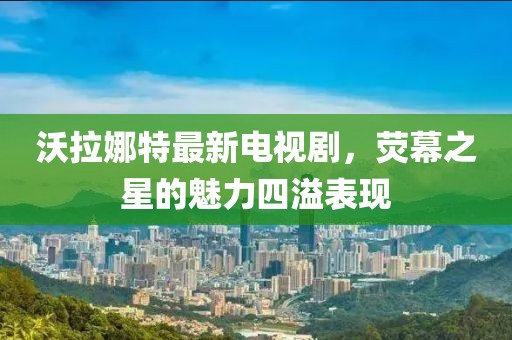 沃拉娜特最新電視劇，熒幕之星的魅力四溢表現(xiàn)
