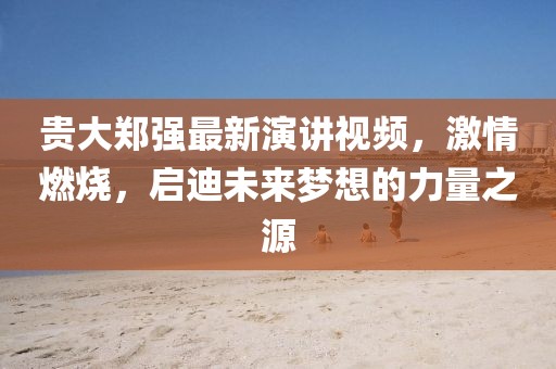 貴大鄭強(qiáng)最新演講視頻，激情燃燒，啟迪未來夢想的力量之源