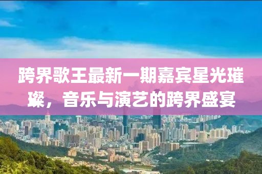 跨界歌王最新一期嘉賓星光璀璨，音樂與演藝的跨界盛宴