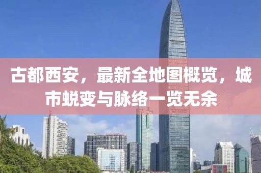 古都西安，最新全地圖概覽，城市蛻變與脈絡(luò)一覽無余