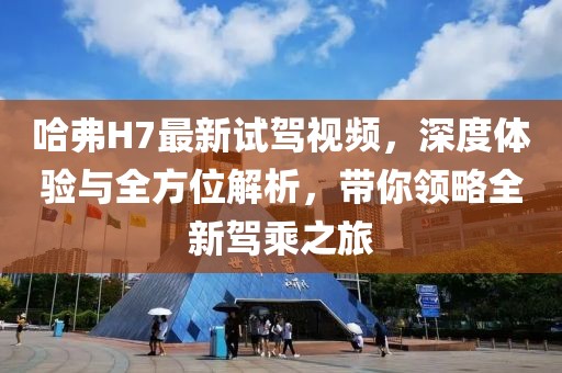 哈弗H7最新試駕視頻，深度體驗(yàn)與全方位解析，帶你領(lǐng)略全新駕乘之旅