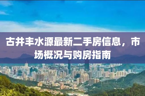 古井豐水源最新二手房信息，市場概況與購房指南