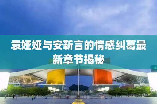 袁婭婭與安靳言的情感糾葛最新章節(jié)揭秘
