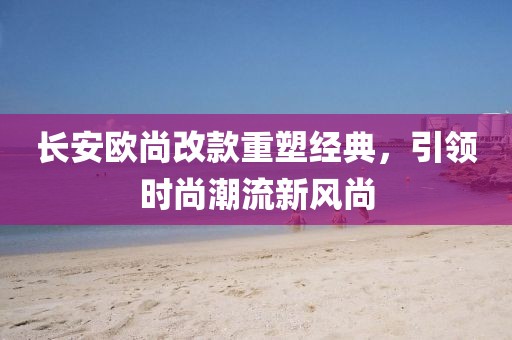 長安歐尚改款重塑經(jīng)典，引領(lǐng)時尚潮流新風尚
