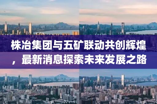 株冶集團(tuán)與五礦聯(lián)動共創(chuàng)輝煌，最新消息探索未來發(fā)展之路