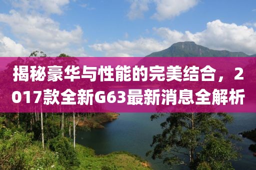 揭秘豪華與性能的完美結(jié)合，2017款全新G63最新消息全解析