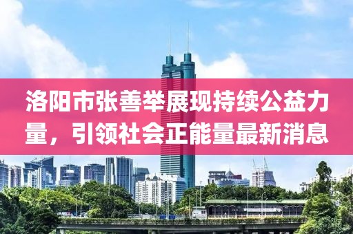 洛陽市張善舉展現(xiàn)持續(xù)公益力量，引領(lǐng)社會正能量最新消息