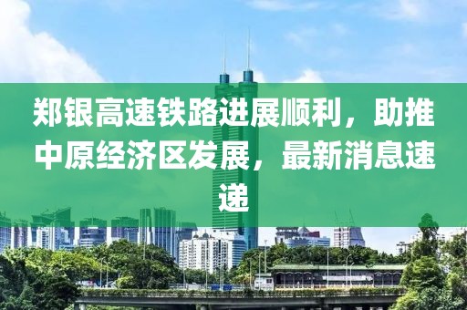 鄭銀高速鐵路進(jìn)展順利，助推中原經(jīng)濟(jì)區(qū)發(fā)展，最新消息速遞