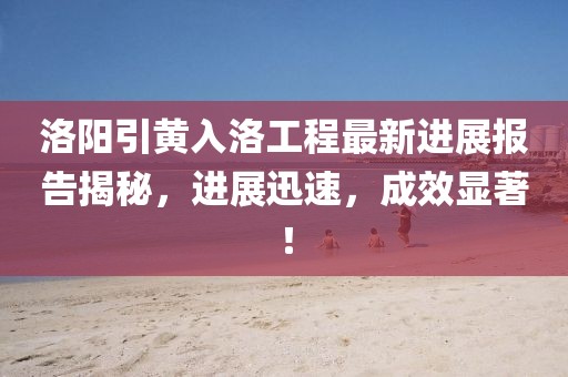 洛陽引黃入洛工程最新進(jìn)展報(bào)告揭秘，進(jìn)展迅速，成效顯著！