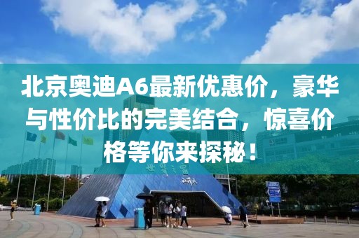 北京奧迪A6最新優(yōu)惠價，豪華與性價比的完美結(jié)合，驚喜價格等你來探秘！