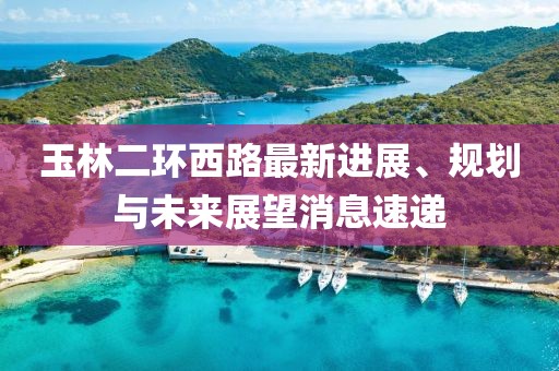玉林二環(huán)西路最新進(jìn)展、規(guī)劃與未來(lái)展望消息速遞