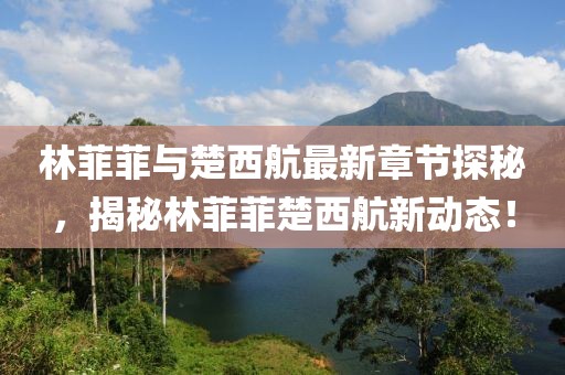 林菲菲與楚西航最新章節(jié)探秘，揭秘林菲菲楚西航新動態(tài)！