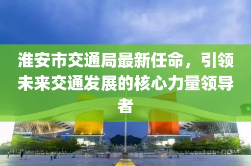 淮安市交通局最新任命，引領(lǐng)未來(lái)交通發(fā)展的核心力量領(lǐng)導(dǎo)者