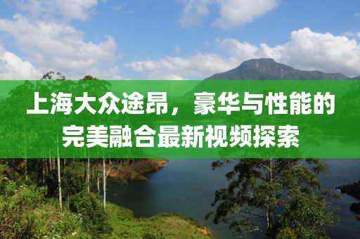 上海大眾途昂，豪華與性能的完美融合最新視頻探索