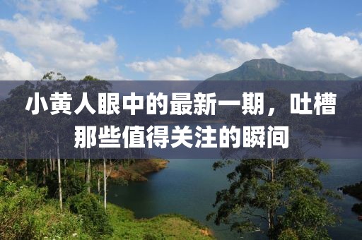 小黃人眼中的最新一期，吐槽那些值得關(guān)注的瞬間
