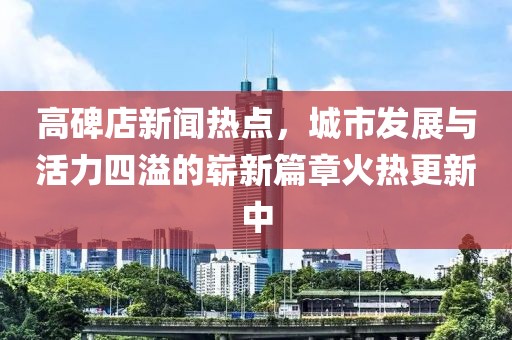 高碑店新聞熱點(diǎn)，城市發(fā)展與活力四溢的嶄新篇章火熱更新中