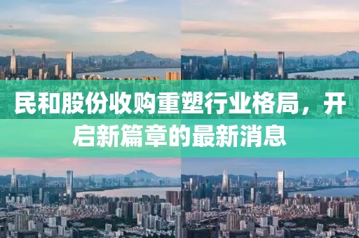 民和股份收購重塑行業(yè)格局，開啟新篇章的最新消息