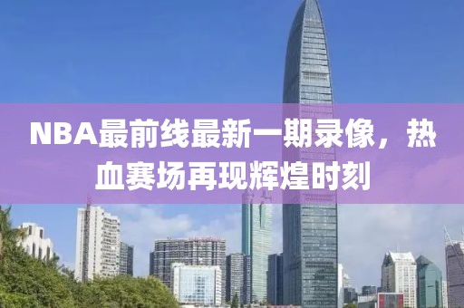 NBA最前線最新一期錄像，熱血賽場再現(xiàn)輝煌時(shí)刻