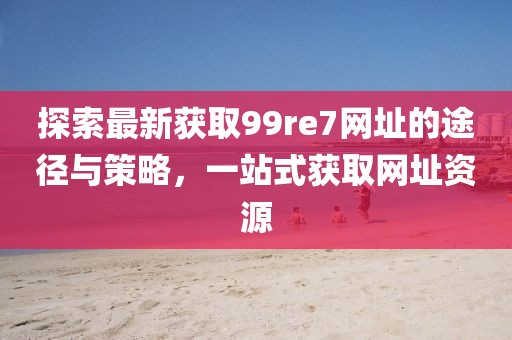 探索最新獲取99re7網(wǎng)址的途徑與策略，一站式獲取網(wǎng)址資源