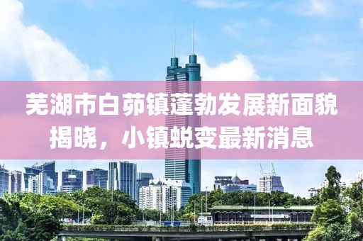 蕪湖市白茆鎮(zhèn)蓬勃發(fā)展新面貌揭曉，小鎮(zhèn)蛻變最新消息