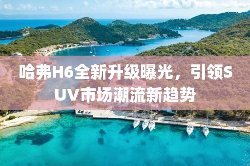 哈弗H6全新升級(jí)曝光，引領(lǐng)SUV市場(chǎng)潮流新趨勢(shì)