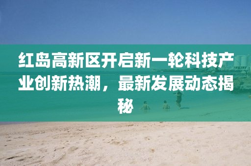 紅島高新區(qū)開啟新一輪科技產(chǎn)業(yè)創(chuàng)新熱潮，最新發(fā)展動態(tài)揭秘