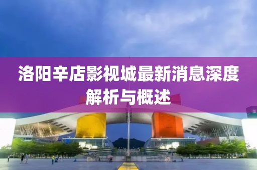 洛陽(yáng)辛店影視城最新消息深度解析與概述