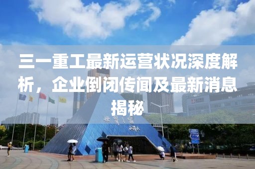 三一重工最新運(yùn)營(yíng)狀況深度解析，企業(yè)倒閉傳聞及最新消息揭秘