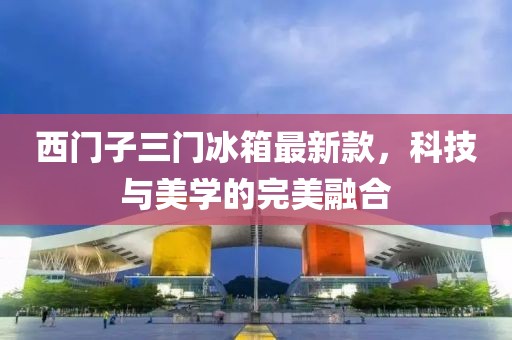 西門子三門冰箱最新款，科技與美學(xué)的完美融合