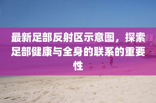 最新足部反射區(qū)示意圖，探索足部健康與全身的聯(lián)系的重要性