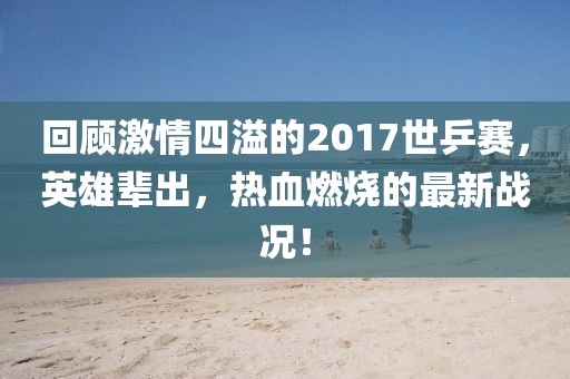 回顧激情四溢的2017世乒賽，英雄輩出，熱血燃燒的最新戰(zhàn)況！