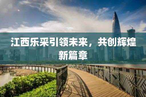 江西樂采引領(lǐng)未來，共創(chuàng)輝煌新篇章