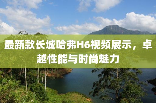 最新款長城哈弗H6視頻展示，卓越性能與時尚魅力