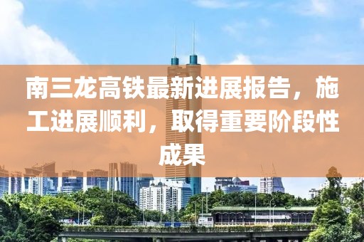 南三龍高鐵最新進(jìn)展報(bào)告，施工進(jìn)展順利，取得重要階段性成果