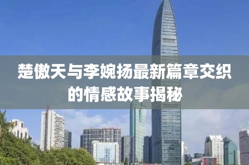 楚傲天與李婉揚最新篇章交織的情感故事揭秘
