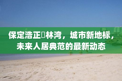 保定浩正渼林灣，城市新地標(biāo)，未來(lái)人居典范的最新動(dòng)態(tài)