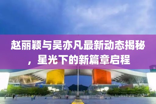 趙麗穎與吳亦凡最新動(dòng)態(tài)揭秘，星光下的新篇章啟程