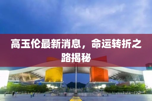 高玉倫最新消息，命運(yùn)轉(zhuǎn)折之路揭秘