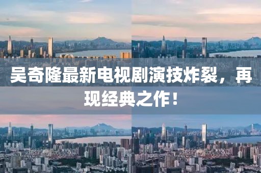 吳奇隆最新電視劇演技炸裂，再現(xiàn)經(jīng)典之作！