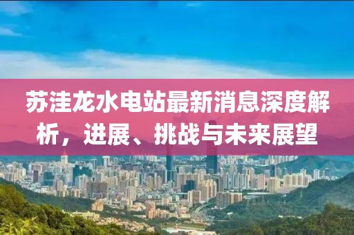 蘇洼龍水電站最新消息深度解析，進(jìn)展、挑戰(zhàn)與未來展望
