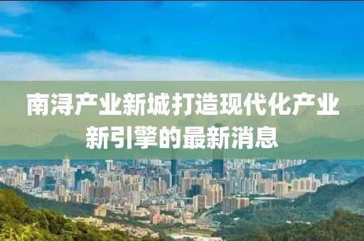 南潯產(chǎn)業(yè)新城打造現(xiàn)代化產(chǎn)業(yè)新引擎的最新消息