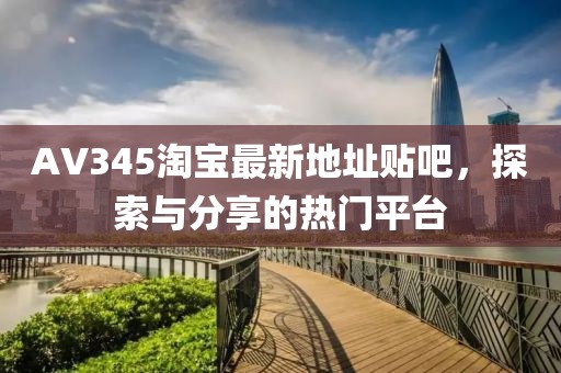 AV345淘寶最新地址貼吧，探索與分享的熱門平臺(tái)