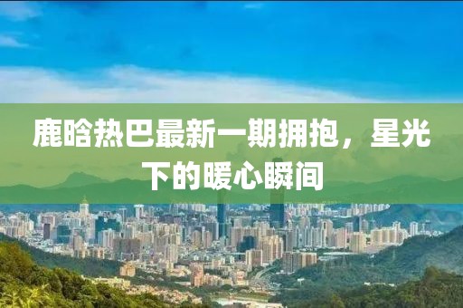 鹿晗熱巴最新一期擁抱，星光下的暖心瞬間