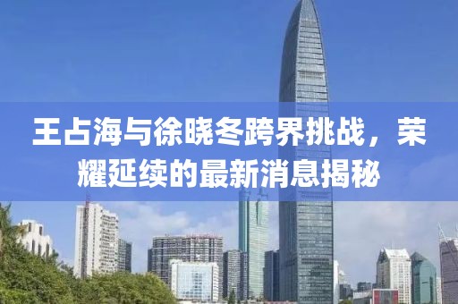 王占海與徐曉冬跨界挑戰(zhàn)，榮耀延續(xù)的最新消息揭秘