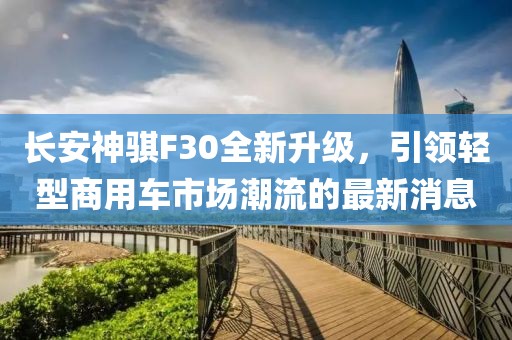 長(zhǎng)安神騏F30全新升級(jí)，引領(lǐng)輕型商用車市場(chǎng)潮流的最新消息