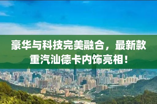 豪華與科技完美融合，最新款重汽汕德卡內(nèi)飾亮相！