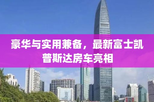豪華與實(shí)用兼?zhèn)?，最新富士凱普斯達(dá)房車亮相