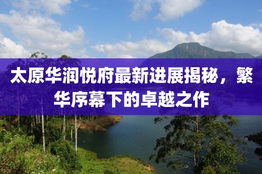 太原華潤悅府最新進展揭秘，繁華序幕下的卓越之作
